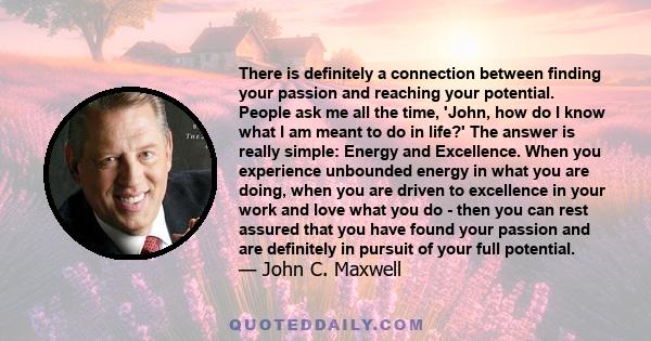 There is definitely a connection between finding your passion and reaching your potential. People ask me all the time, 'John, how do I know what I am meant to do in life?' The answer is really simple: Energy and