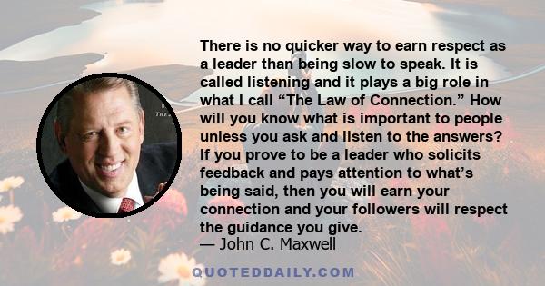 There is no quicker way to earn respect as a leader than being slow to speak. It is called listening and it plays a big role in what I call “The Law of Connection.” How will you know what is important to people unless