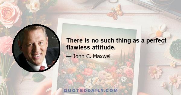 There is no such thing as a perfect flawless attitude.