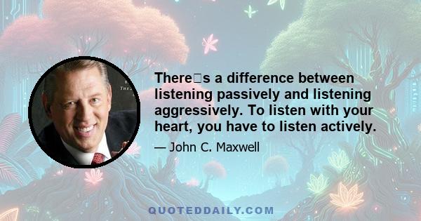 Theres a difference between listening passively and listening aggressively. To listen with your heart, you have to listen actively.