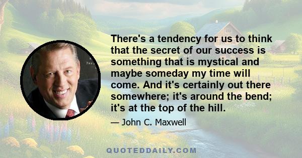 There's a tendency for us to think that the secret of our success is something that is mystical and maybe someday my time will come. And it's certainly out there somewhere; it's around the bend; it's at the top of the