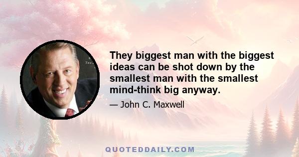 They biggest man with the biggest ideas can be shot down by the smallest man with the smallest mind-think big anyway.