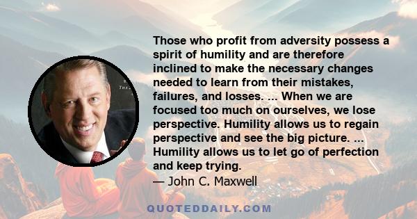 Those who profit from adversity possess a spirit of humility and are therefore inclined to make the necessary changes needed to learn from their mistakes, failures, and losses. ... When we are focused too much on