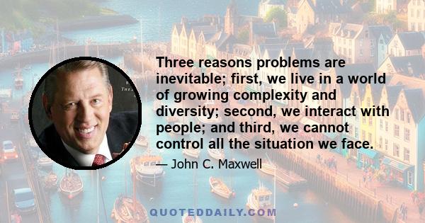 Three reasons problems are inevitable; first, we live in a world of growing complexity and diversity; second, we interact with people; and third, we cannot control all the situation we face.