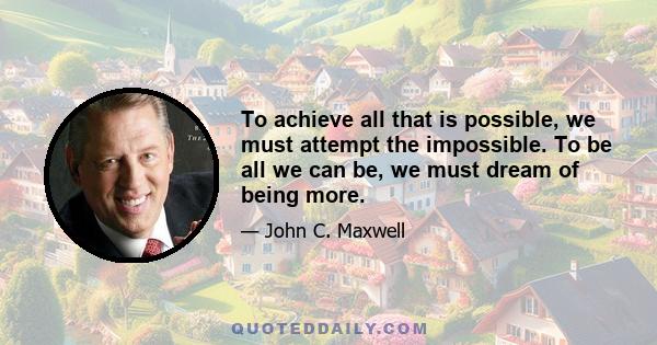 To achieve all that is possible, we must attempt the impossible. To be all we can be, we must dream of being more.