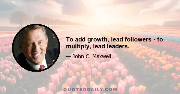 To add growth, lead followers - to multiply, lead leaders.