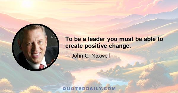 To be a leader you must be able to create positive change.