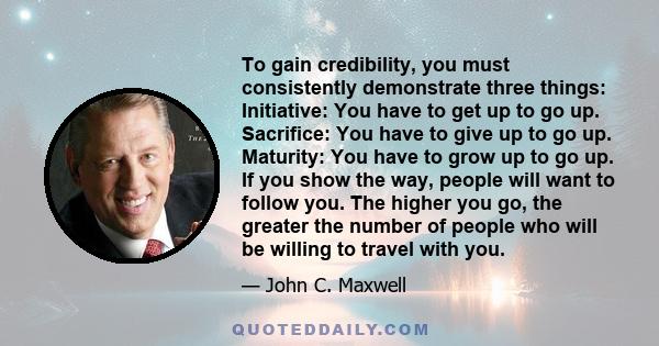 To gain credibility, you must consistently demonstrate three things: Initiative: You have to get up to go up. Sacrifice: You have to give up to go up. Maturity: You have to grow up to go up. If you show the way, people