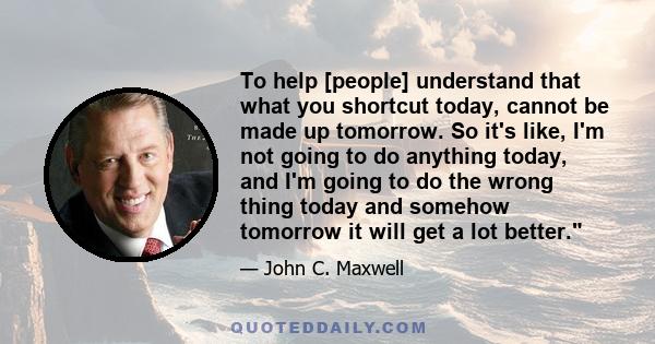 To help [people] understand that what you shortcut today, cannot be made up tomorrow. So it's like, I'm not going to do anything today, and I'm going to do the wrong thing today and somehow tomorrow it will get a lot