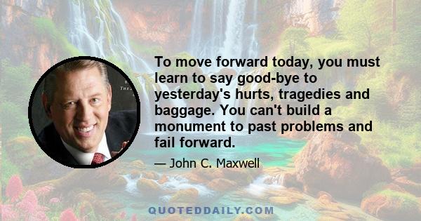 To move forward today, you must learn to say good-bye to yesterday's hurts, tragedies and baggage. You can't build a monument to past problems and fail forward.