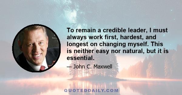 To remain a credible leader, I must always work first, hardest, and longest on changing myself. This is neither easy nor natural, but it is essential.