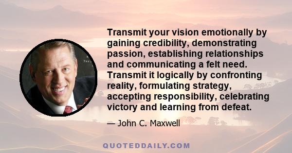 Transmit your vision emotionally by gaining credibility, demonstrating passion, establishing relationships and communicating a felt need. Transmit it logically by confronting reality, formulating strategy, accepting