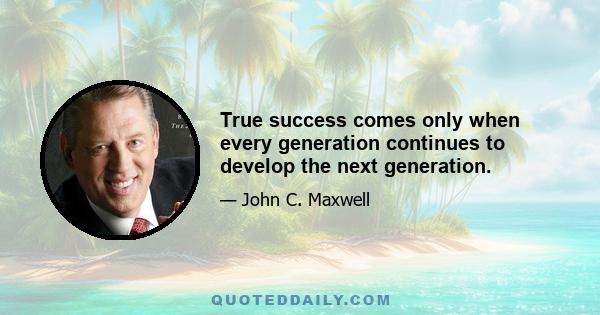 True success comes only when every generation continues to develop the next generation.