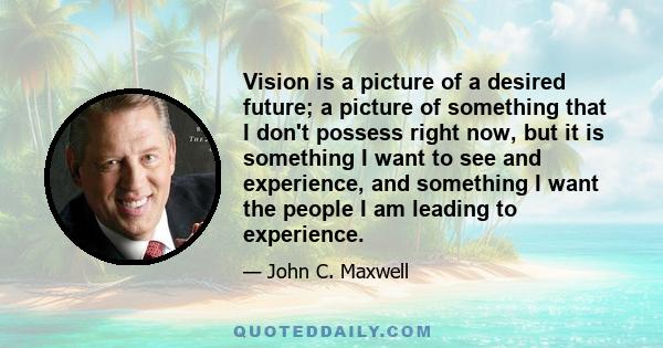 Vision is a picture of a desired future; a picture of something that I don't possess right now, but it is something I want to see and experience, and something I want the people I am leading to experience.