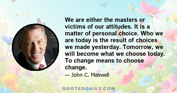 We are either the masters or victims of our attitudes. It is a matter of personal choice. Who we are today is the result of choices we made yesterday. Tomorrow, we will become what we choose today. To change means to