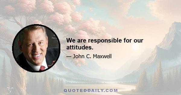 We are responsible for our attitudes.