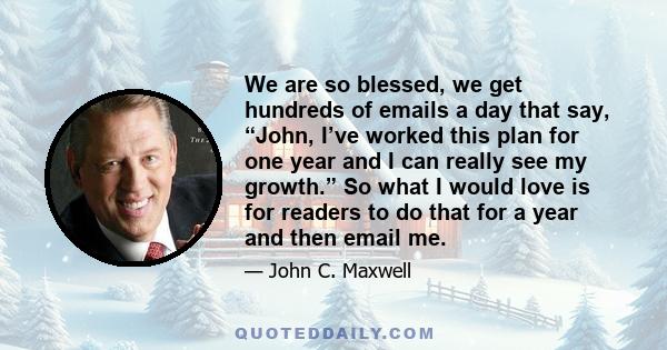 We are so blessed, we get hundreds of emails a day that say, “John, I’ve worked this plan for one year and I can really see my growth.” So what I would love is for readers to do that for a year and then email me.