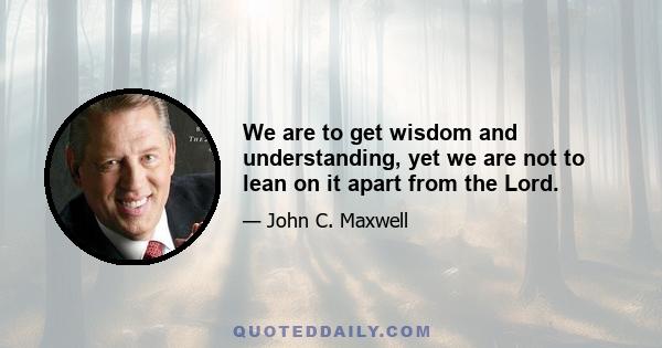 We are to get wisdom and understanding, yet we are not to lean on it apart from the Lord.