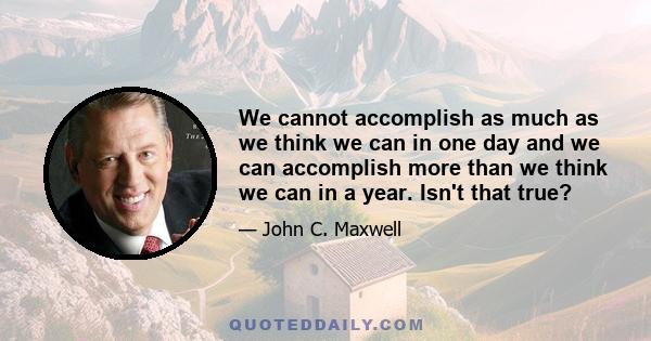 We cannot accomplish as much as we think we can in one day and we can accomplish more than we think we can in a year. Isn't that true?