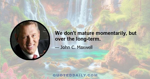 We don't mature momentarily, but over the long-term.