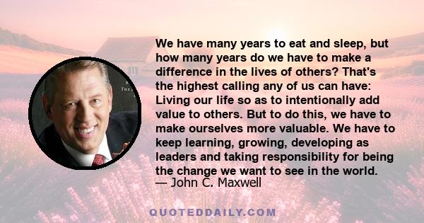 We have many years to eat and sleep, but how many years do we have to make a difference in the lives of others? That's the highest calling any of us can have: Living our life so as to intentionally add value to others.