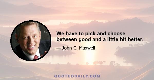 We have to pick and choose between good and a little bit better.