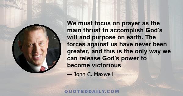 We must focus on prayer as the main thrust to accomplish God's will and purpose on earth. The forces against us have never been greater, and this is the only way we can release God's power to become victorious