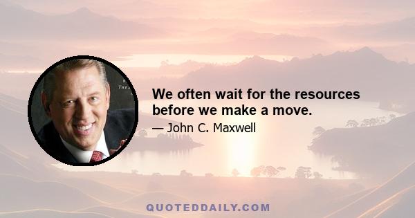 We often wait for the resources before we make a move.