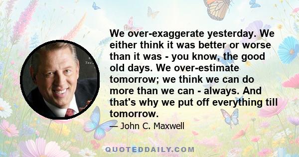 We over-exaggerate yesterday. We either think it was better or worse than it was - you know, the good old days. We over-estimate tomorrow; we think we can do more than we can - always. And that's why we put off