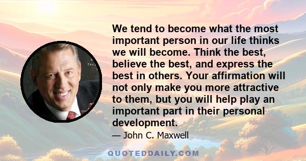 We tend to become what the most important person in our life thinks we will become. Think the best, believe the best, and express the best in others. Your affirmation will not only make you more attractive to them, but