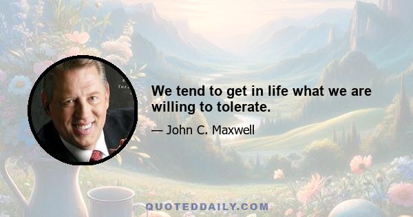 We tend to get in life what we are willing to tolerate.