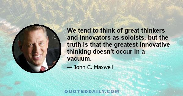 We tend to think of great thinkers and innovators as soloists, but the truth is that the greatest innovative thinking doesn't occur in a vacuum.