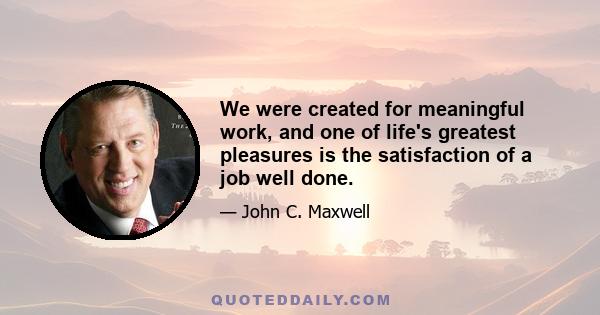 We were created for meaningful work, and one of life's greatest pleasures is the satisfaction of a job well done.