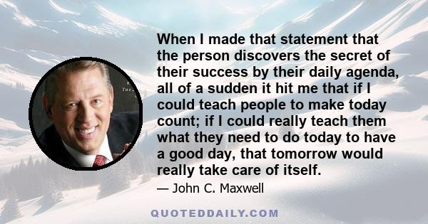 When I made that statement that the person discovers the secret of their success by their daily agenda, all of a sudden it hit me that if I could teach people to make today count; if I could really teach them what they