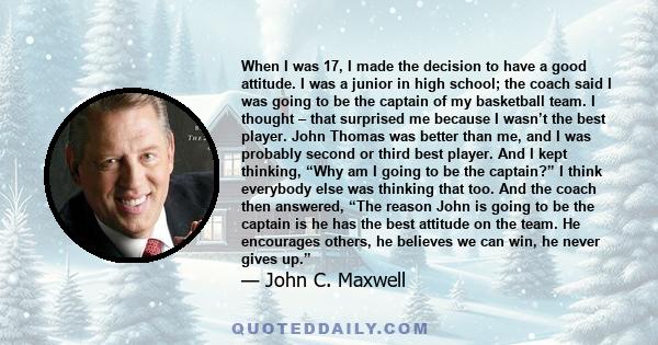 When I was 17, I made the decision to have a good attitude. I was a junior in high school; the coach said I was going to be the captain of my basketball team. I thought – that surprised me because I wasn’t the best