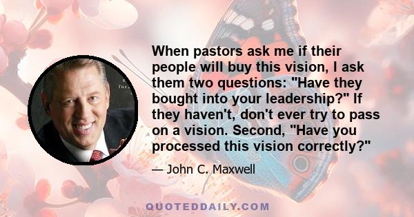 When pastors ask me if their people will buy this vision, I ask them two questions: Have they bought into your leadership? If they haven't, don't ever try to pass on a vision. Second, Have you processed this vision