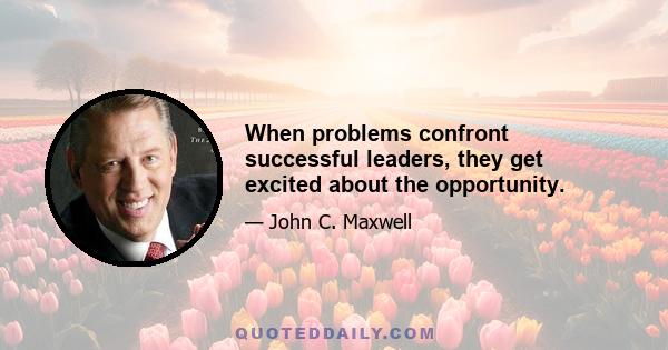 When problems confront successful leaders, they get excited about the opportunity.