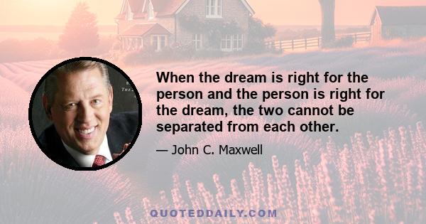 When the dream is right for the person and the person is right for the dream, the two cannot be separated from each other.