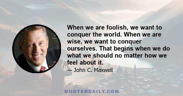 When we are foolish, we want to conquer the world. When we are wise, we want to conquer ourselves. That begins when we do what we should no matter how we feel about it.