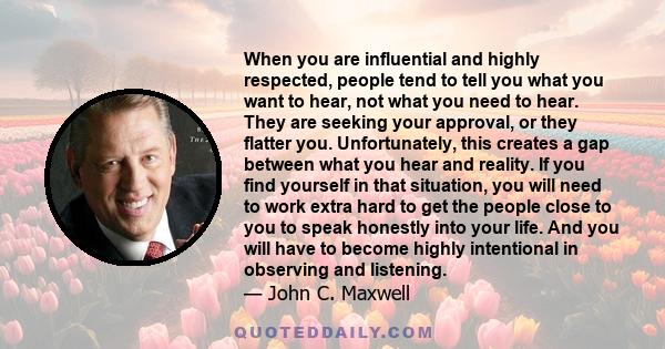 When you are influential and highly respected, people tend to tell you what you want to hear, not what you need to hear. They are seeking your approval, or they flatter you. Unfortunately, this creates a gap between