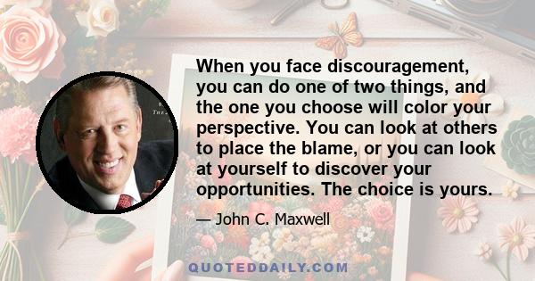 When you face discouragement, you can do one of two things, and the one you choose will color your perspective. You can look at others to place the blame, or you can look at yourself to discover your opportunities. The