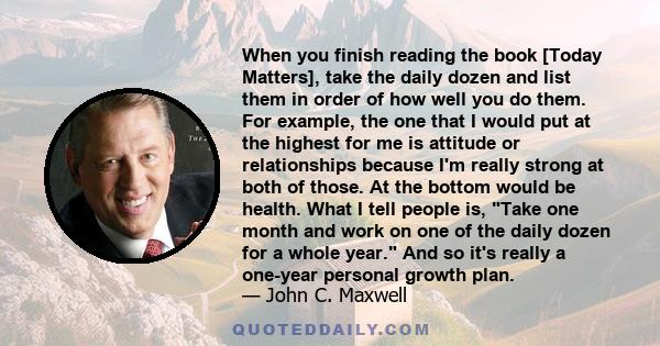 When you finish reading the book [Today Matters], take the daily dozen and list them in order of how well you do them. For example, the one that I would put at the highest for me is attitude or relationships because I'm 