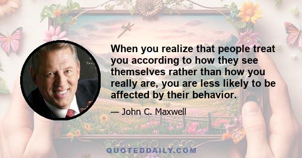 When you realize that people treat you according to how they see themselves rather than how you really are, you are less likely to be affected by their behavior.