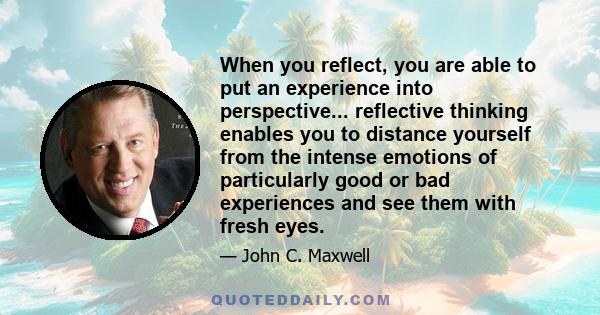 When you reflect, you are able to put an experience into perspective... reflective thinking enables you to distance yourself from the intense emotions of particularly good or bad experiences and see them with fresh eyes.