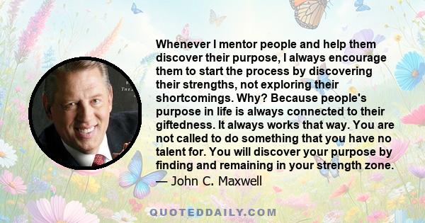 Whenever I mentor people and help them discover their purpose, I always encourage them to start the process by discovering their strengths, not exploring their shortcomings. Why? Because people's purpose in life is