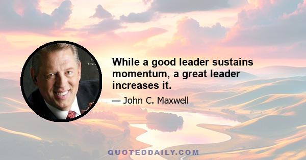 While a good leader sustains momentum, a great leader increases it.