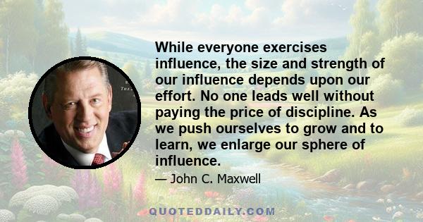 While everyone exercises influence, the size and strength of our influence depends upon our effort. No one leads well without paying the price of discipline. As we push ourselves to grow and to learn, we enlarge our