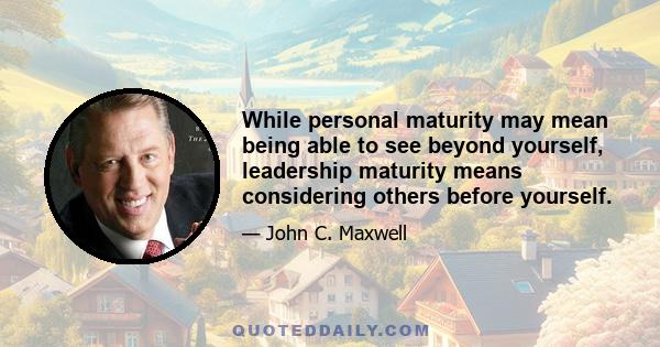 While personal maturity may mean being able to see beyond yourself, leadership maturity means considering others before yourself.