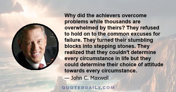 Why did the achievers overcome problems while thousands are overwhelmed by theirs? They refused to hold on to the common excuses for failure. They turned their stumbling blocks into stepping stones. They realized that