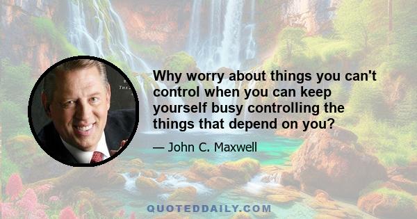 Why worry about things you can't control when you can keep yourself busy controlling the things that depend on you?